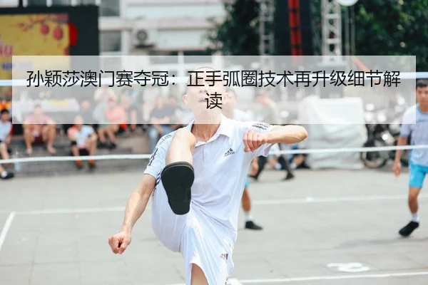 孙颖莎澳门赛夺冠：正手弧圈技术再升级细节解读