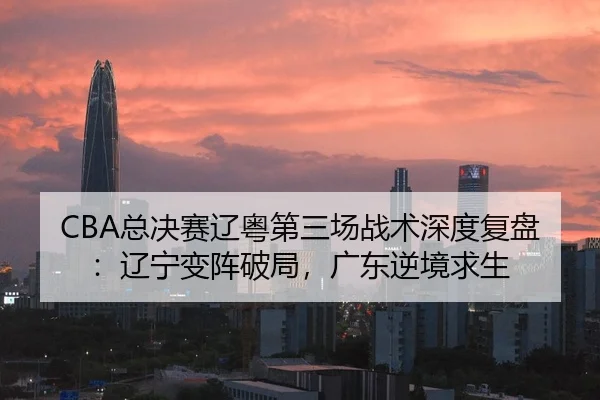 CBA总决赛辽粤第三场战术深度复盘：辽宁变阵破局，广东逆境求生