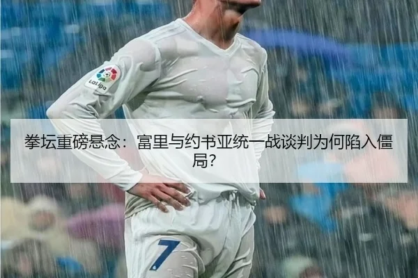 拳坛重磅悬念：富里与约书亚统一战谈判为何陷入僵局？