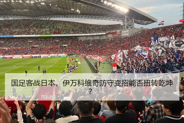 国足客战日本，伊万科维奇防守变招能否扭转乾坤？