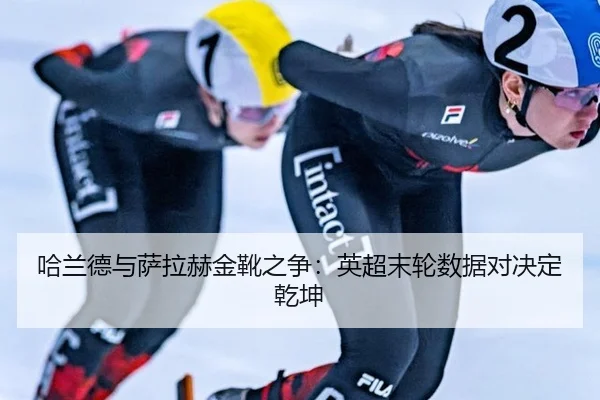 哈兰德与萨拉赫金靴之争：英超末轮数据对决定乾坤