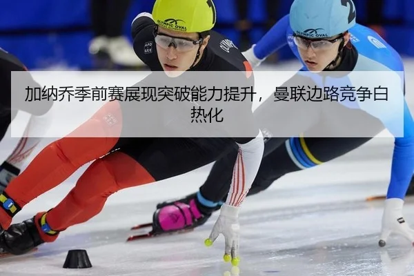 加纳乔季前赛展现突破能力提升，曼联边路竞争白热化