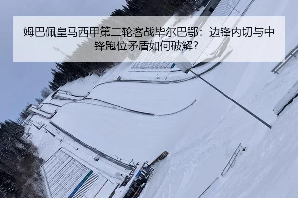姆巴佩皇马西甲第二轮客战毕尔巴鄂：边锋内切与中锋跑位矛盾如何破解？