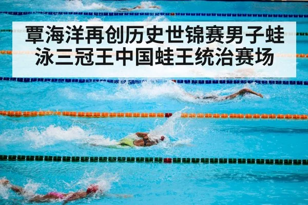 覃海洋再创历史世锦赛男子蛙泳三冠王中国蛙王统治赛场