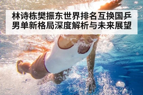 林诗栋樊振东世界排名互换国乒男单新格局深度解析与未来展望